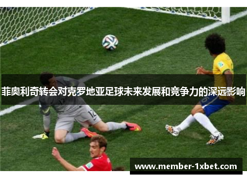 菲奥利奇转会对克罗地亚足球未来发展和竞争力的深远影响