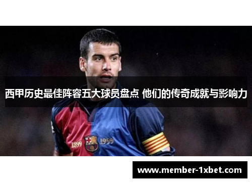 西甲历史最佳阵容五大球员盘点 他们的传奇成就与影响力