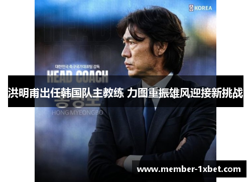 洪明甫出任韩国队主教练 力图重振雄风迎接新挑战