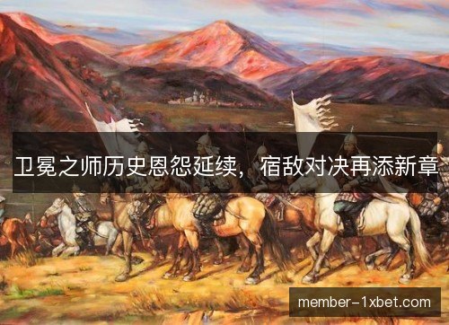 卫冕之师历史恩怨延续,宿敌对决再添新章 卫冕之师历史恩怨延续,宿敌对决再添新章